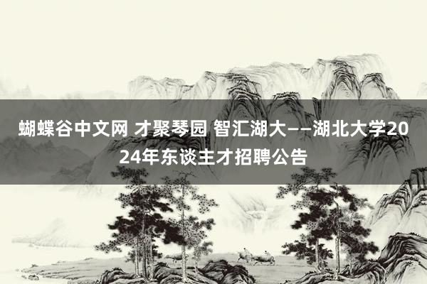 蝴蝶谷中文网 才聚琴园 智汇湖大——湖北大学2024年东谈主才招聘公告