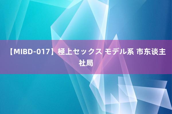 【MIBD-017】極上セックス モデル系 市东谈主社局