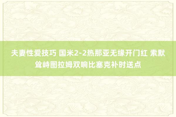 夫妻性爱技巧 国米2-2热那亚无缘开门红 索默耸峙图拉姆双响比塞克补时送点