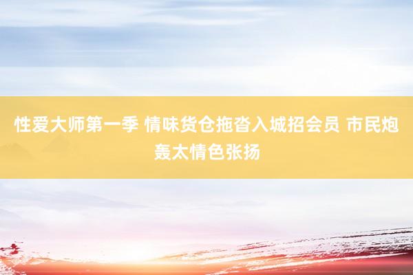 性爱大师第一季 情味货仓拖沓入城招会员 市民炮轰太情色张扬