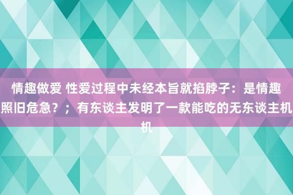 情趣做爱 性爱过程中未经本旨就掐脖子：是情趣照旧危急？；有东谈主发明了一款能吃的无东谈主机