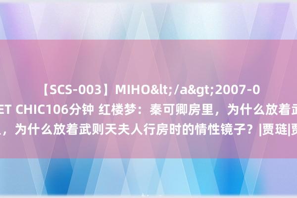 【SCS-003】MIHO</a>2007-01-10h.m.p&$SWEET CHIC106分钟 红楼梦：秦可卿房里，为什么放着武则天夫人行房时的情性镜子？|贾琏|贾瑞|唐朝|贾宝玉|曹雪芹