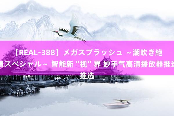 【REAL-388】メガスプラッシュ ～潮吹き絶頂スペシャル～ 智能新“视”界 妙手气高清播放器推选