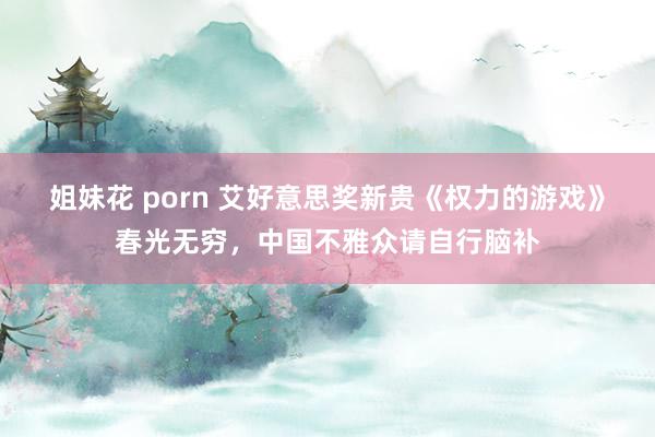 姐妹花 porn 艾好意思奖新贵《权力的游戏》春光无穷，中国不雅众请自行脑补