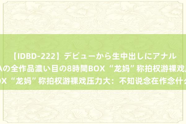 【IDBD-222】デビューから生中出しにアナルまで！最強の芸能人AYAの全作品濃い目の8時間BOX “龙妈”称拍权游裸戏压力大：不知说念在作念什么