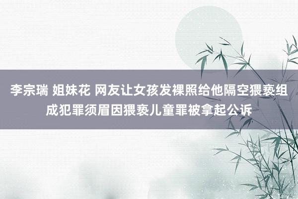 李宗瑞 姐妹花 网友让女孩发裸照给他隔空猥亵组成犯罪　须眉因猥亵儿童罪被拿起公诉