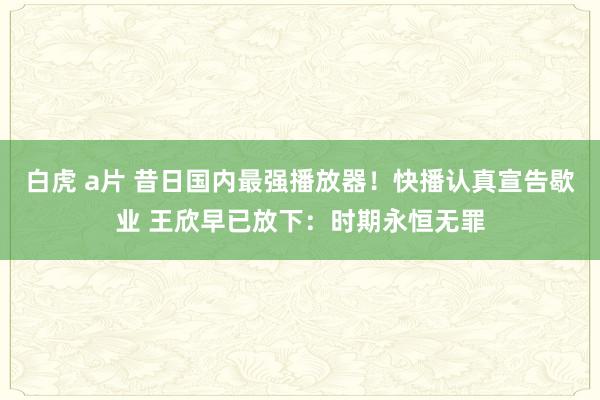 白虎 a片 昔日国内最强播放器！快播认真宣告歇业 王欣早已放下：时期永恒无罪