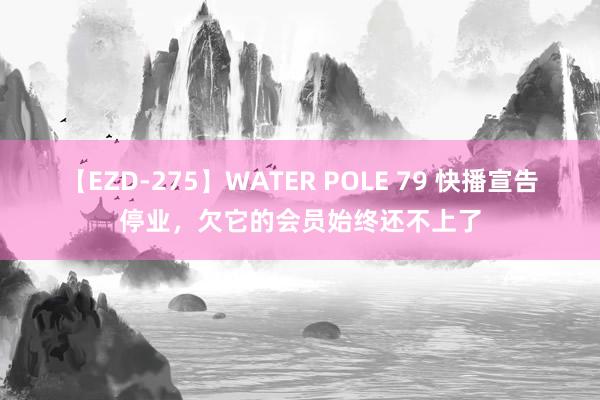 【EZD-275】WATER POLE 79 快播宣告停业，欠它的会员始终还不上了