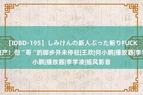 【IDBD-195】しみけんの新人ぶった斬りFUCK 6本番 快播破产！但“哥“的脚步并未停驻|王欣|何小鹏|播放器|李学凌|摇风影音