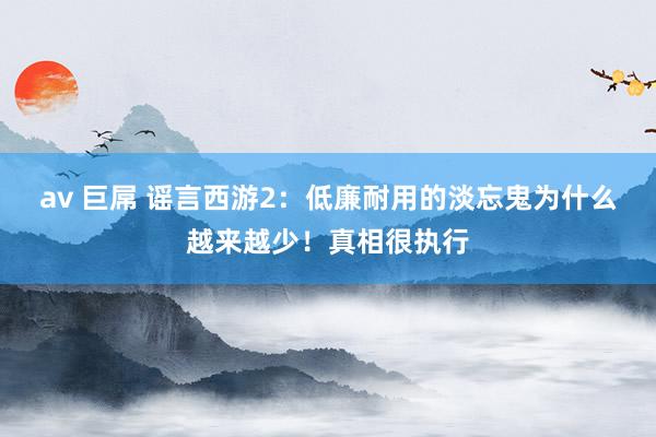 av 巨屌 谣言西游2：低廉耐用的淡忘鬼为什么越来越少！真相很执行