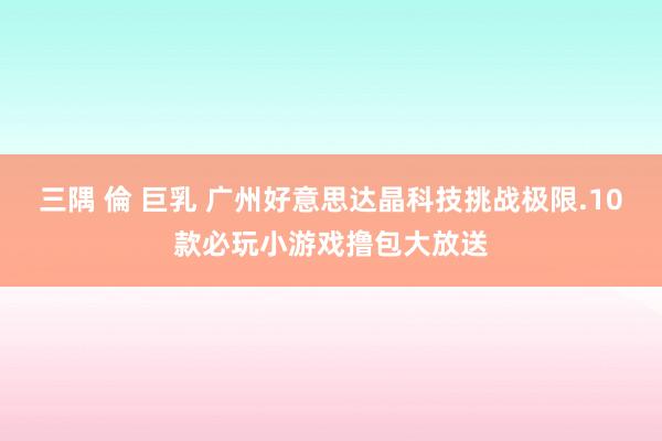 三隅 倫 巨乳 广州好意思达晶科技挑战极限.10款必玩小游戏撸包大放送