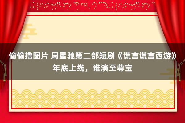 偷偷撸图片 周星驰第二部短剧《谎言谎言西游》年底上线，谁演至尊宝