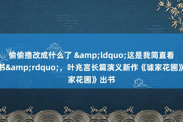 偷偷撸改成什么了 &ldquo;这是我简直看家的书&rdquo;，叶兆言长篇演义新作《璩家花圃》出书