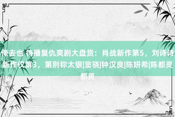 俺去也 待播复仇爽剧大盘货：肖战新作第5，刘诗诗新作仅第3，第别称太狠|窦骁|钟汉良|陈妍希|陈都灵