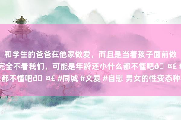 和学生的爸爸在他家做爱，而且是当着孩子面前做爱，太刺激了，孩子完全不看我们，可能是年龄还小什么都不懂吧🤣 #同城 #文爱 #自慰 男女的性变态种种发扬