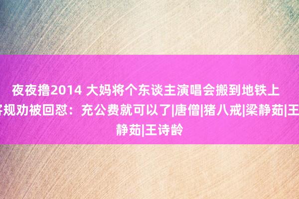 夜夜撸2014 大妈将个东谈主演唱会搬到地铁上   乘客规劝被回怼：充公费就可以了|唐僧|猪八戒|梁静茹|王诗龄