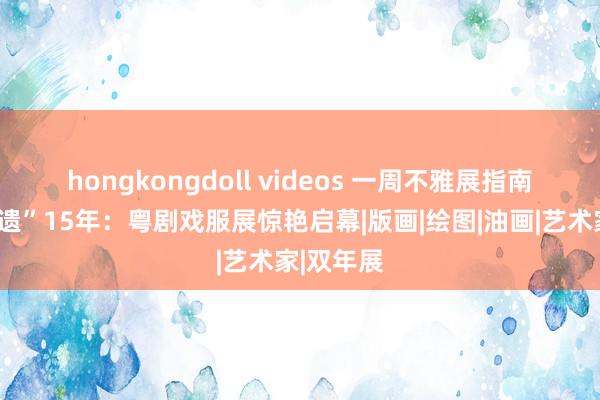 hongkongdoll videos 一周不雅展指南 粤剧“申遗”15年：粤剧戏服展惊艳启幕|版画|绘图|油画|艺术家|双年展