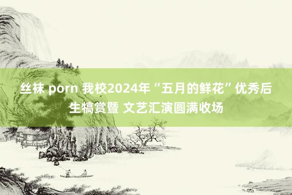 丝袜 porn 我校2024年“五月的鲜花”优秀后生犒赏暨 文艺汇演圆满收场