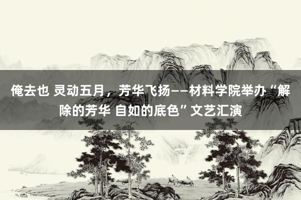 俺去也 灵动五月，芳华飞扬——材料学院举办“解除的芳华 自如的底色”文艺汇演