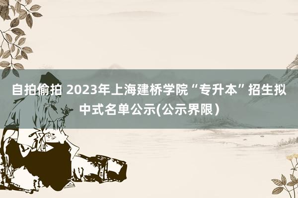 自拍偷拍 2023年上海建桥学院“专升本”招生拟中式名单公示(公示界限）