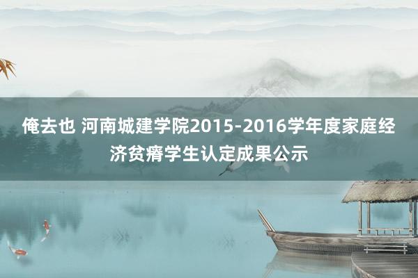 俺去也 河南城建学院2015-2016学年度家庭经济贫瘠学生认定成果公示