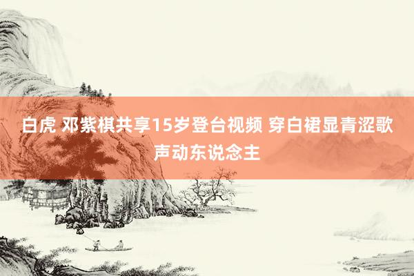 白虎 邓紫棋共享15岁登台视频 穿白裙显青涩歌声动东说念主