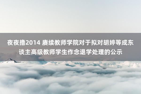 夜夜撸2014 赓续教师学院对于拟对胡婷等成东谈主高级教师学生作念退学处理的公示