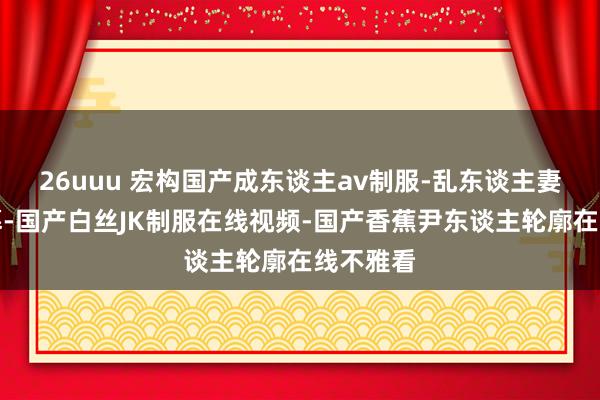 26uuu 宏构国产成东谈主av制服-乱东谈主妻中笔墨幕-国产白丝JK制服在线视频-国产香蕉尹东谈主轮廓在线不雅看