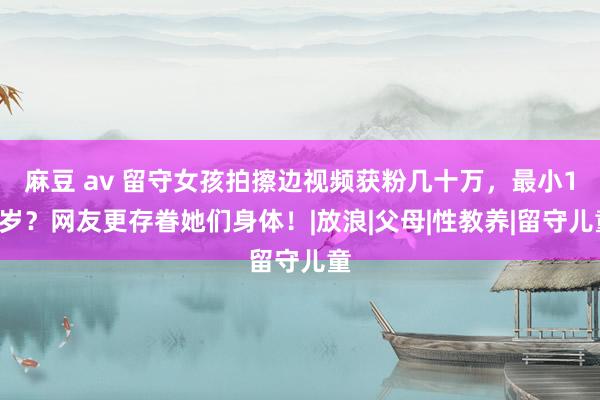 麻豆 av 留守女孩拍擦边视频获粉几十万，最小13岁？网友更存眷她们身体！|放浪|父母|性教养|留守儿童