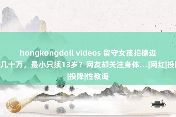 hongkongdoll videos 留守女孩拍擦边视频获粉几十万，最小只须13岁？网友却关注身体…|网红|投降|性教诲