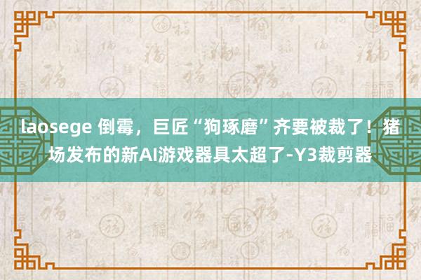 laosege 倒霉，巨匠“狗琢磨”齐要被裁了！猪场发布的新AI游戏器具太超了-Y3裁剪器