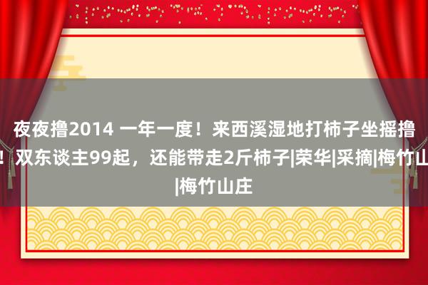 夜夜撸2014 一年一度！来西溪湿地打柿子坐摇撸船！双东谈主99起，还能带走2斤柿子|荣华|采摘|梅竹山庄