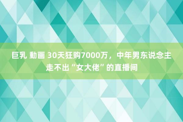 巨乳 動画 30天狂购7000万，中年男东说念主走不出“女大佬”的直播间