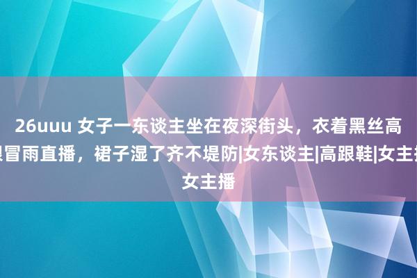 26uuu 女子一东谈主坐在夜深街头，衣着黑丝高跟冒雨直播，裙子湿了齐不堤防|女东谈主|高跟鞋|女主播