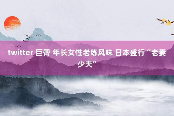 twitter 巨臀 年长女性老练风味 日本盛行“老妻少夫”