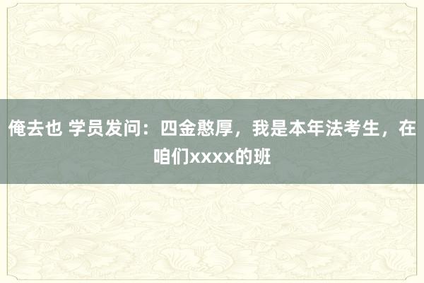 俺去也 学员发问：四金憨厚，我是本年法考生，在咱们xxxx的班