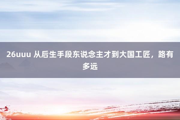 26uuu 从后生手段东说念主才到大国工匠，路有多远