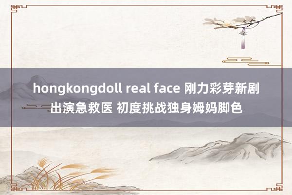 hongkongdoll real face 刚力彩芽新剧出演急救医 初度挑战独身姆妈脚色