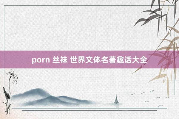 porn 丝袜 世界文体名著趣话大全