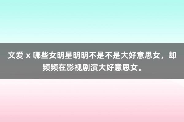 文爱 x 哪些女明星明明不是不是大好意思女，却频频在影视剧演大好意思女。