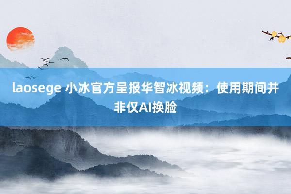 laosege 小冰官方呈报华智冰视频：使用期间并非仅AI换脸