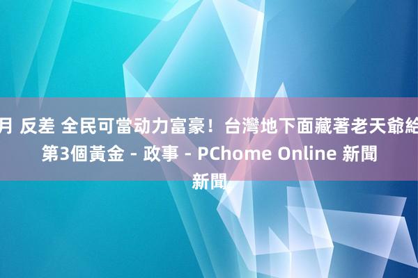 李月 反差 全民可當动力富豪！台灣地下面藏著老天爺給的第3個黃金 - 政事 - PChome Online 新聞