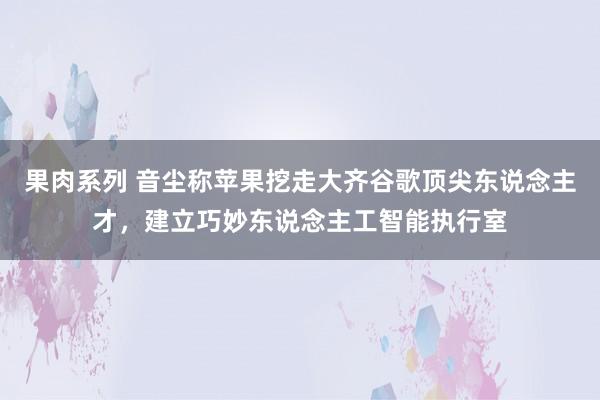 果肉系列 音尘称苹果挖走大齐谷歌顶尖东说念主才，建立巧妙东说念主工智能执行室