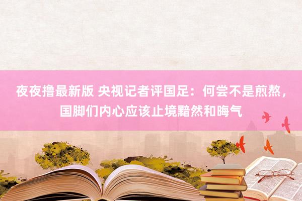 夜夜撸最新版 央视记者评国足：何尝不是煎熬，国脚们内心应该止境黯然和晦气