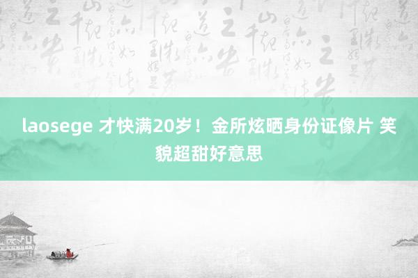 laosege 才快满20岁！金所炫晒身份证像片 笑貌超甜好意思