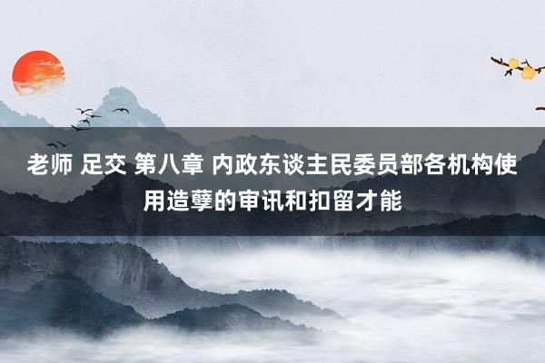 老师 足交 第八章 内政东谈主民委员部各机构使用造孽的审讯和扣留才能