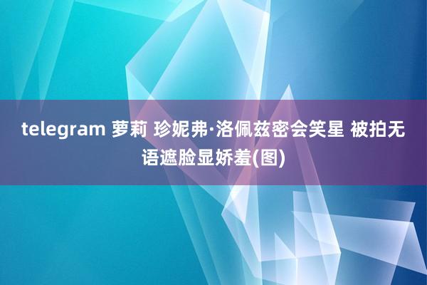 telegram 萝莉 珍妮弗·洛佩兹密会笑星 被拍无语遮脸显娇羞(图)