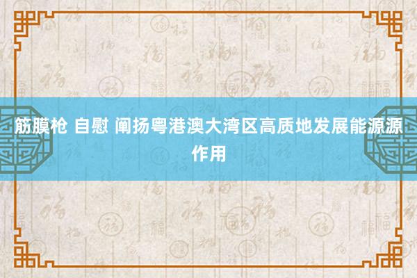 筋膜枪 自慰 阐扬粤港澳大湾区高质地发展能源源作用