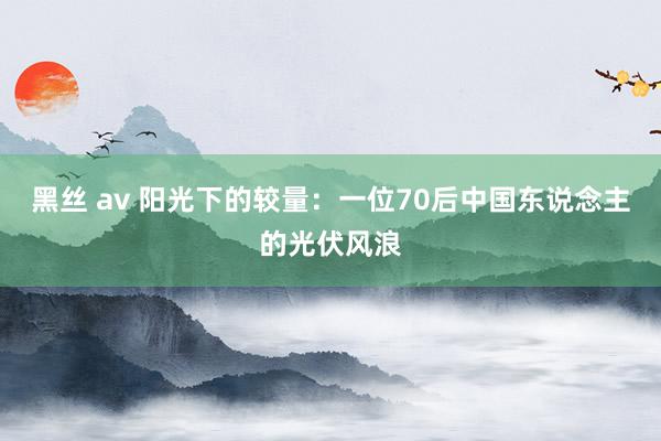 黑丝 av 阳光下的较量：一位70后中国东说念主的光伏风浪