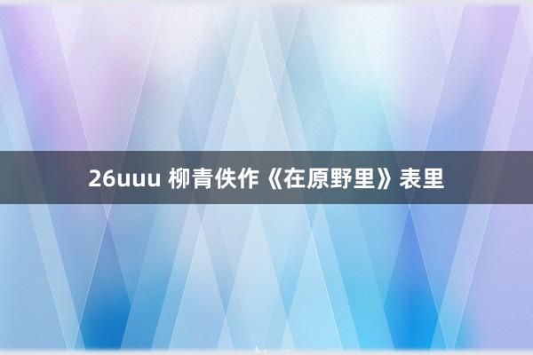 26uuu 柳青佚作《在原野里》表里